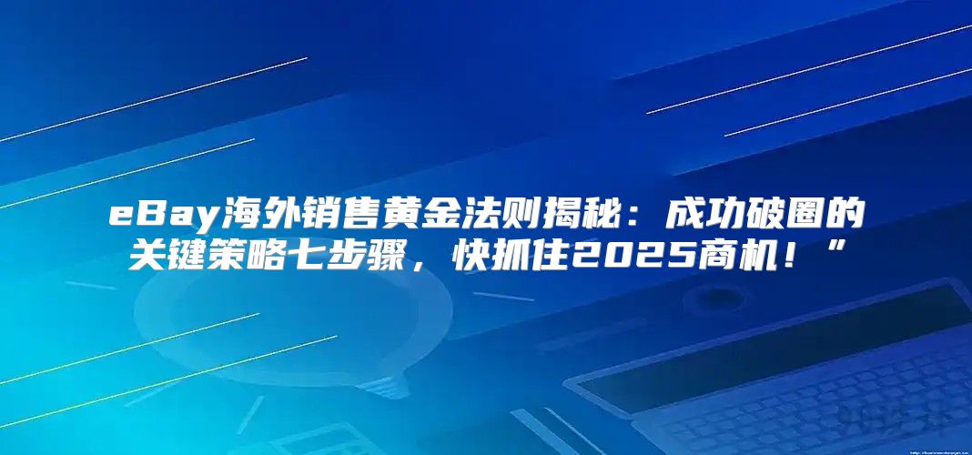 eBay海外销售黄金法则揭秘：成功破圈的关键策略七步骤，快抓住2025商机！”