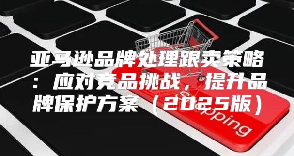 亚马逊品牌处理跟卖策略：应对竞品挑战，提升品牌保护方案2025版