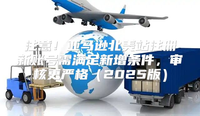 注意！亚马逊北美站注册新账号需满足新增条件，审核更严格2025版