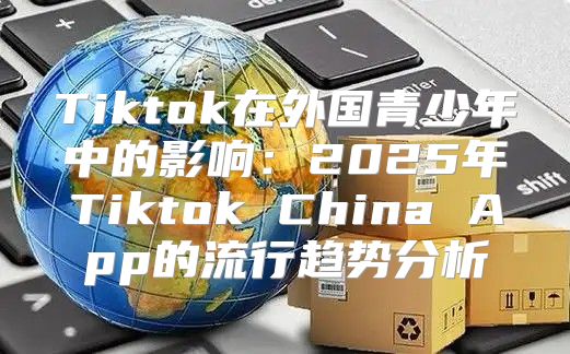 Tiktok在外国青少年中的影响：2025年Tiktok China App的流行趋势分析