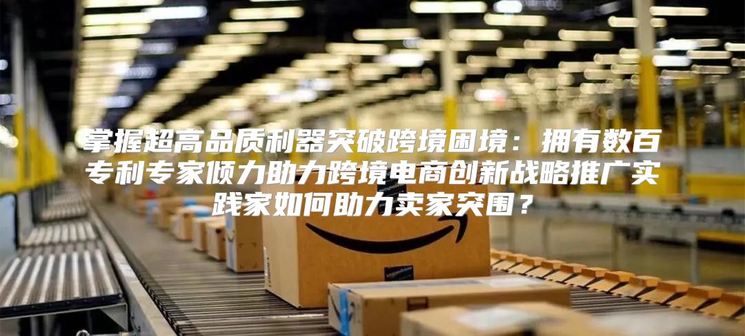 掌握超高品质利器突破跨境困境：拥有数百专利专家倾力助力跨境电商创新战略推广实践家如何助力卖家突围？
