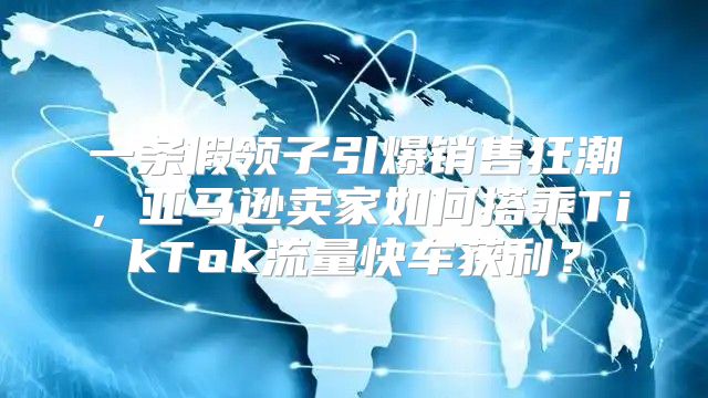 一条假领子引爆销售狂潮，亚马逊卖家如何搭乘TikTok流量快车获利？