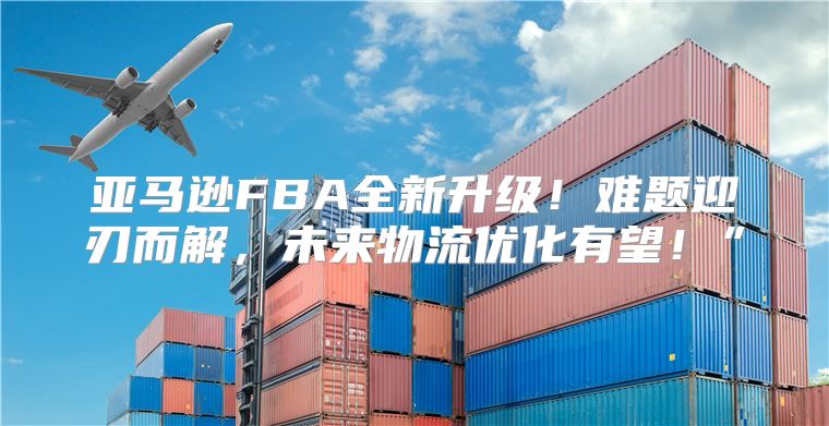 亚马逊FBA全新升级！难题迎刃而解，未来物流优化有望！”