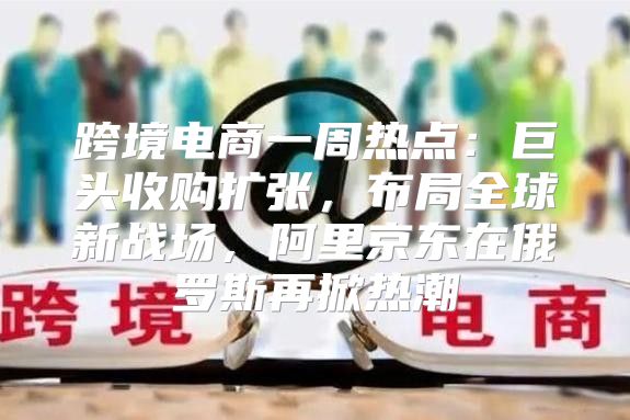跨境电商一周热点：巨头收购扩张，布局全球新战场，阿里京东在俄罗斯再掀热潮