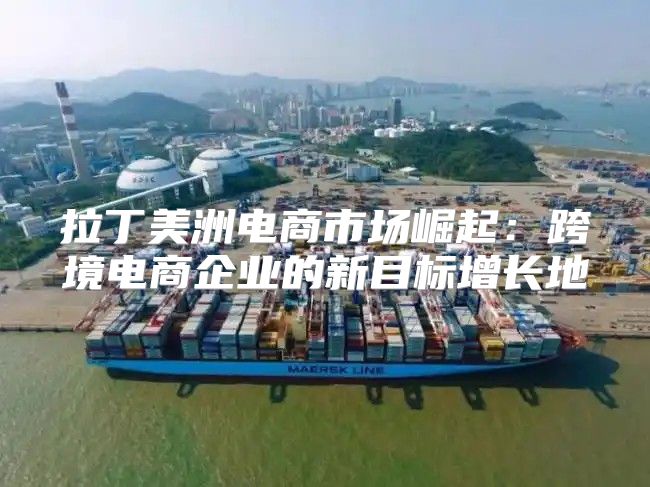 拉丁美洲电商市场崛起：跨境电商企业的新目标增长地
