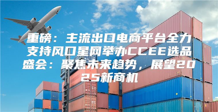 重磅：主流出口电商平台全力支持风口星网举办CCEE选品盛会：聚焦未来趋势，展望2025新商机