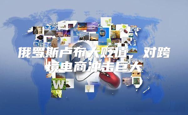 俄罗斯卢布大贬值，对跨境电商冲击巨大