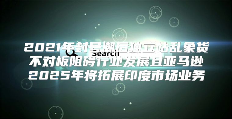 2021年封号潮后独立站乱象货不对板阻碍行业发展且亚马逊2025年将拓展印度市场业务