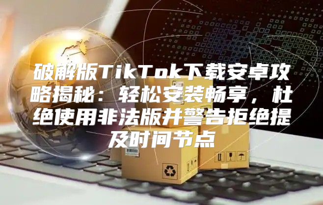 破解版TikTok下载安卓攻略揭秘：轻松安装畅享，杜绝使用非法版并警告拒绝提及时间节点