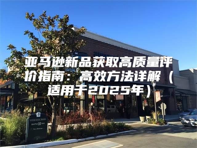 亚马逊新品获取高质量评价指南：高效方法详解适用于2025年