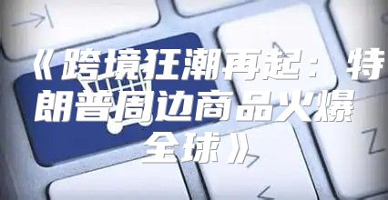 跨境狂潮再起：特朗普周边商品火爆全球