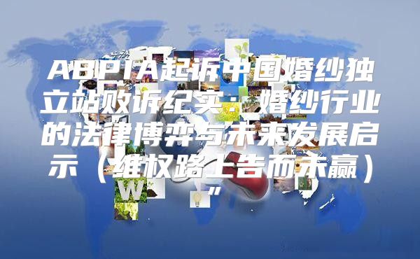 ABPIA起诉中国婚纱独立站败诉纪实：婚纱行业的法律博弈与未来发展启示维权路上告而未赢”