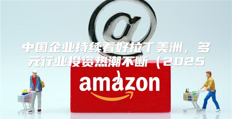 中国企业持续看好拉丁美洲，多元行业投资热潮不断2025