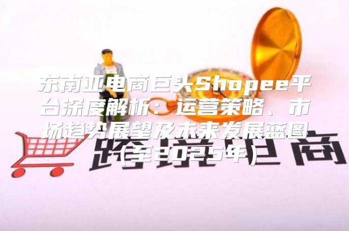 东南亚电商巨头Shopee平台深度解析：运营策略、市场趋势展望及未来发展蓝图至2025年