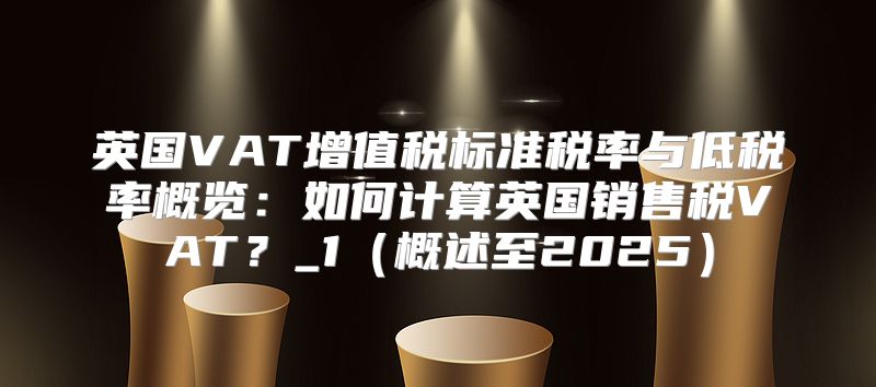 英国VAT增值税标准税率与低税率概览：如何计算英国销售税VAT？_1概述至2025