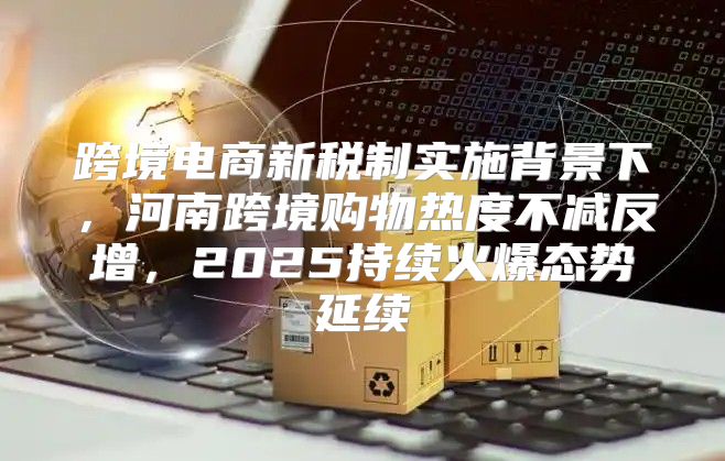跨境电商新税制实施背景下，河南跨境购物热度不减反增，2025持续火爆态势延续