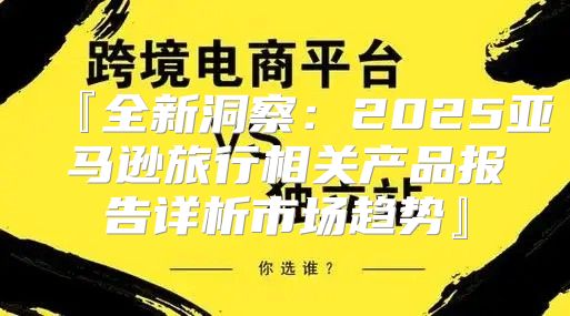 『全新洞察：2025亚马逊旅行相关产品报告详析市场趋势』