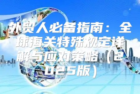 外贸人必备指南：全球海关特殊规定详解与应对策略2025版