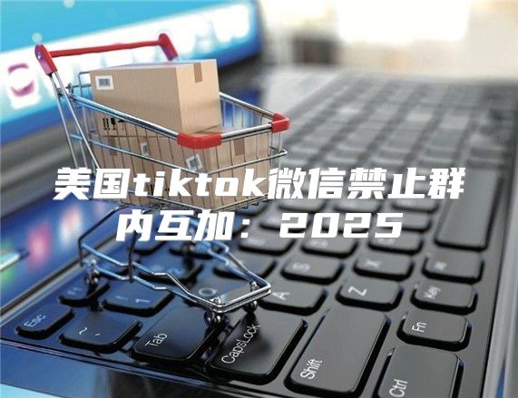 美国tiktok微信禁止群内互加：2025