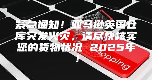 紧急通知！亚马逊英国仓库突发火灾，请尽快核实您的货物状况 2025年！