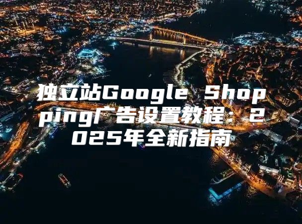 独立站Google Shopping广告设置教程：2025年全新指南