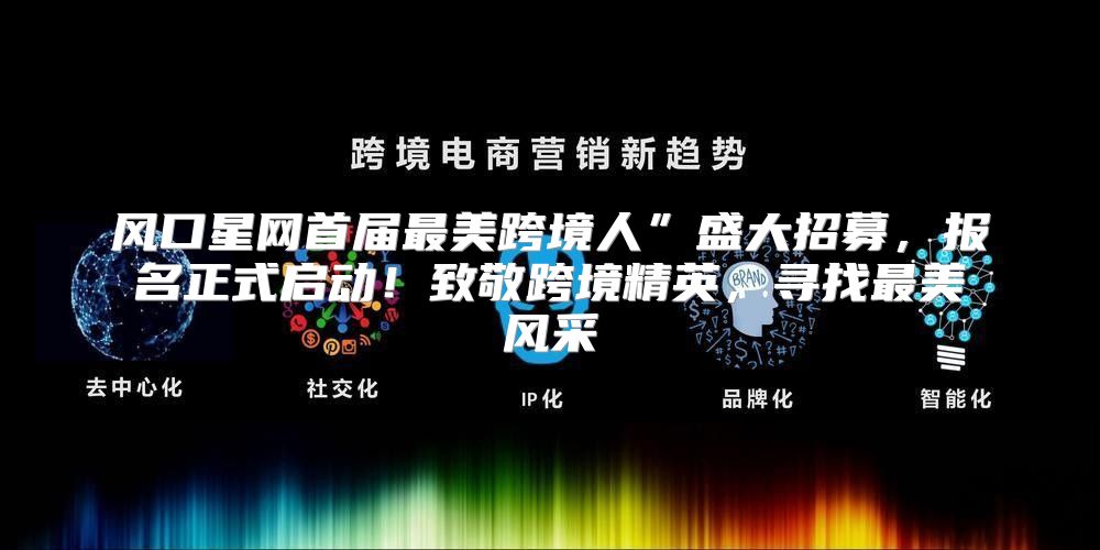 风口星网首届最美跨境人”盛大招募，报名正式启动！致敬跨境精英，寻找最美风采