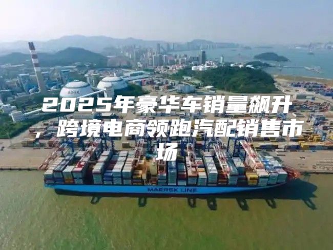 2025年豪华车销量飙升，跨境电商领跑汽配销售市场