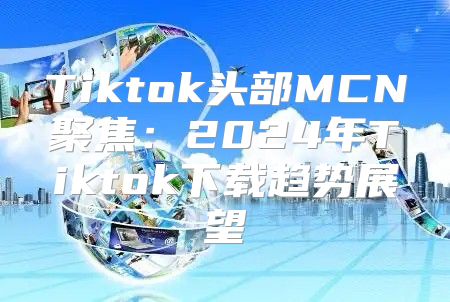 Tiktok头部MCN聚焦：2025年Tiktok下载趋势展望