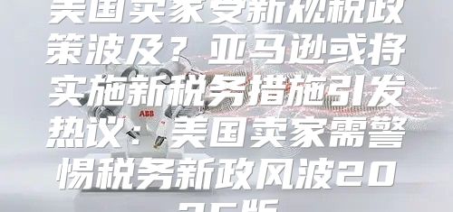 美国卖家受新规税政策波及？亚马逊或将实施新税务措施引发热议：美国卖家需警惕税务新政风波2025版