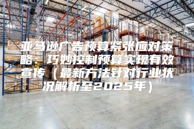 亚马逊广告预算紧张应对策略：巧妙控制预算实现有效宣传最新方法针对行业状况解析至2025年