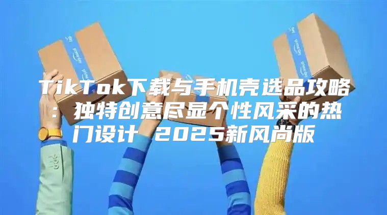 TikTok下载与手机壳选品攻略：独特创意尽显个性风采的热门设计 2025新风尚版