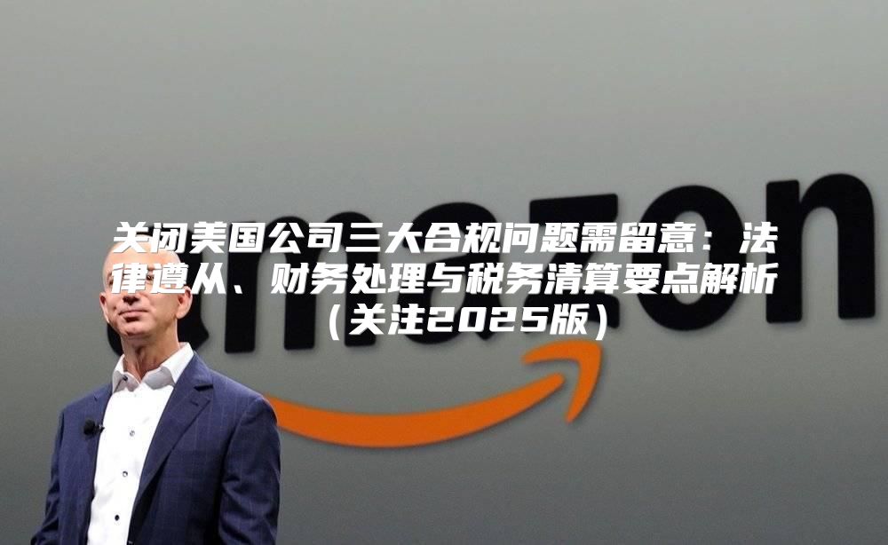 关闭美国公司三大合规问题需留意：法律遵从、财务处理与税务清算要点解析关注2025版