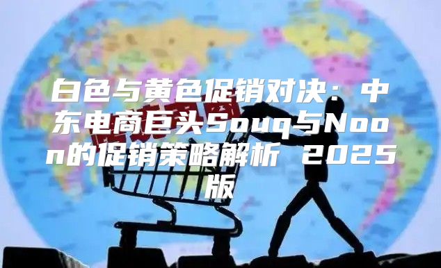 白色与黄色促销对决：中东电商巨头Souq与Noon的促销策略解析 2025版