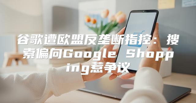谷歌遭欧盟反垄断指控：搜索偏向Google Shopping惹争议