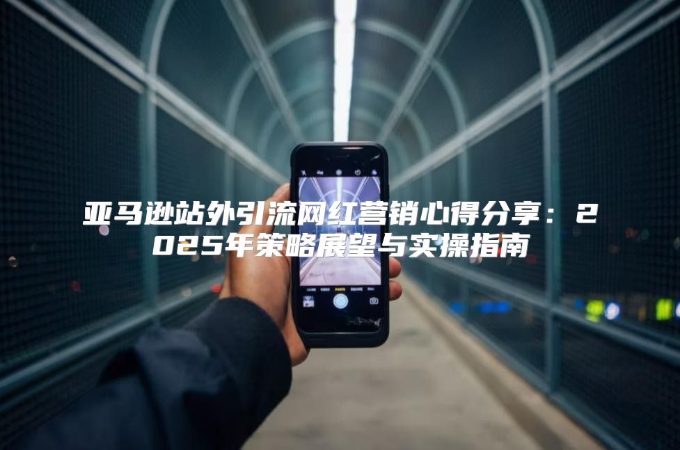 亚马逊站外引流网红营销心得分享：2025年策略展望与实操指南