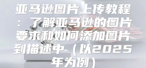 亚马逊图片上传教程：了解亚马逊的图片要求和如何添加图片到描述中以2025年为例