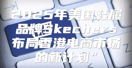 2025年美国鞋履品牌Skechers布局香港电商市场的新计划”