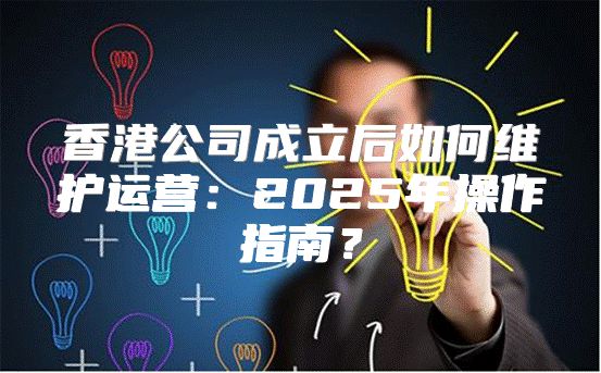 香港公司成立后如何维护运营：2025年操作指南？
