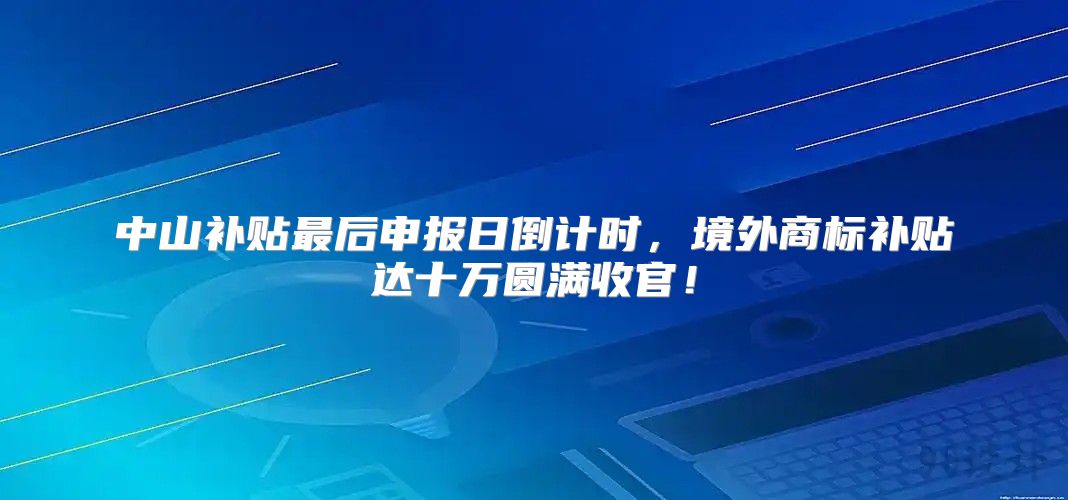 中山补贴最后申报日倒计时，境外商标补贴达十万圆满收官！