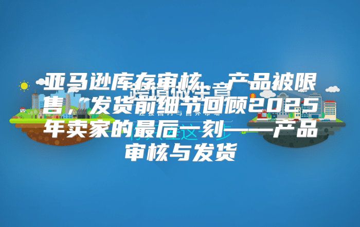 亚马逊库存审核、产品被限售，发货前细节回顾2025年卖家的最后一刻——产品审核与发货