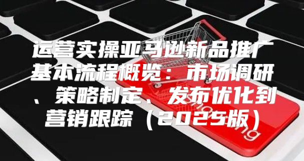 运营实操亚马逊新品推广基本流程概览：市场调研、策略制定、发布优化到营销跟踪2025版