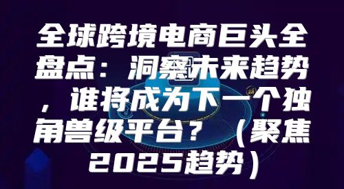 全球跨境电商巨头全盘点：洞察未来趋势，谁将成为下一个独角兽级平台？聚焦2025趋势