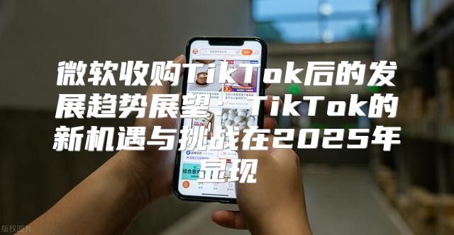 微软收购TikTok后的发展趋势展望：TikTok的新机遇与挑战在2025年显现