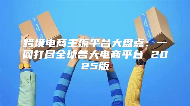 跨境电商主流平台大盘点：一网打尽全球各大电商平台 2025版