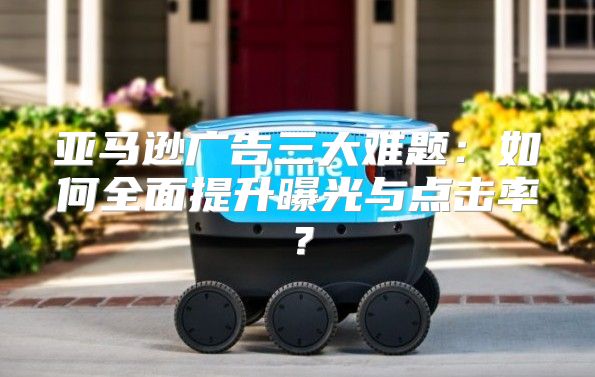亚马逊广告三大难题：如何全面提升曝光与点击率？