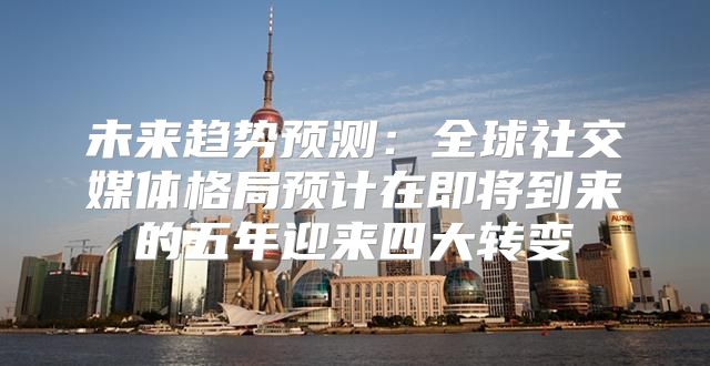 未来趋势预测：全球社交媒体格局预计在即将到来的五年迎来四大转变