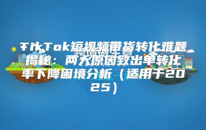 TikTok短视频带货转化难题揭秘：两大原因致出单转化率下降困境分析适用于2025