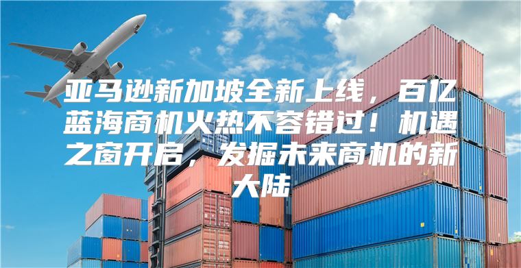 亚马逊新加坡全新上线，百亿蓝海商机火热不容错过！机遇之窗开启，发掘未来商机的新大陆