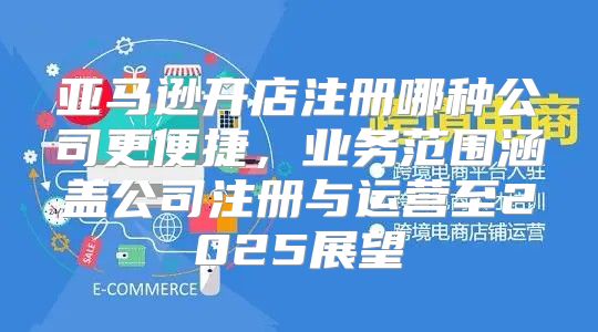 亚马逊开店注册哪种公司更便捷，业务范围涵盖公司注册与运营至2025展望