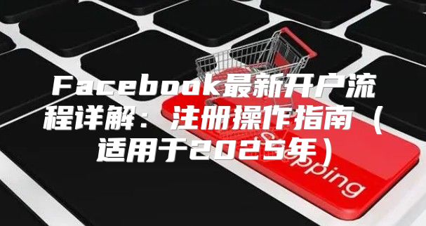Facebook最新开户流程详解：注册操作指南适用于2025年